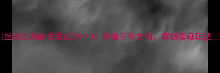 图片 🌟丝绸之路必去景点TOP10！穿越千年文明，解锁隐藏玩法🌟1