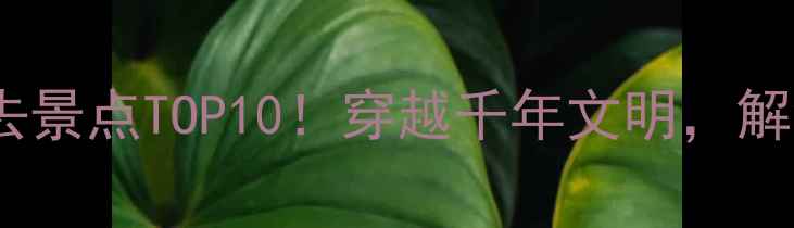 图片 🌟丝绸之路必去景点TOP10！穿越千年文明，解锁隐藏玩法🌟2