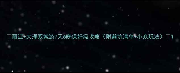 丽江大理双城游7天6晚保姆级攻略附避坑清单小众玩法