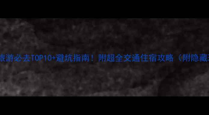 云南旅游必去TOP10避坑指南附超全交通住宿攻略附隐藏玩法