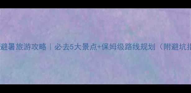 云南避暑旅游攻略必去5大景点保姆级路线规划附避坑指南