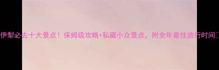 图片 🌟伊犁必去十大景点！保姆级攻略+私藏小众景点，附全年最佳旅行时间🌟2