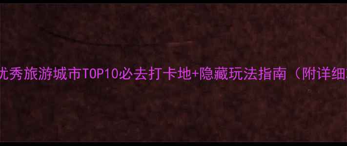 全国优秀旅游城市TOP10必去打卡地隐藏玩法指南附详细攻略