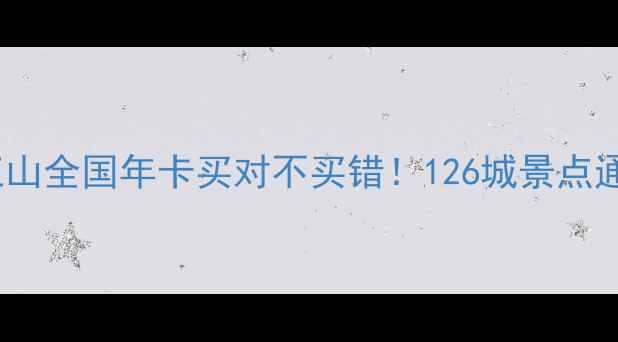全网最全攻略锦绣江山全国年卡买对不买错126城景点通玩隐藏福利大公开