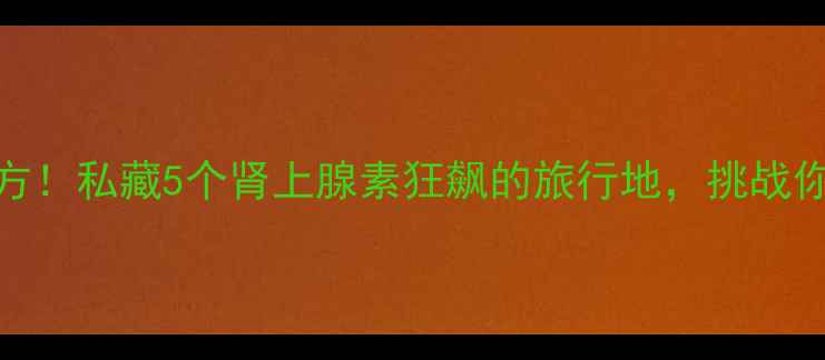 刺激好玩的地方私藏5个肾上腺素狂飙的旅行地挑战你的胆量与心跳