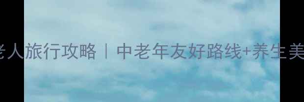 北京带老人旅行攻略中老年友好路线养生美食全攻略