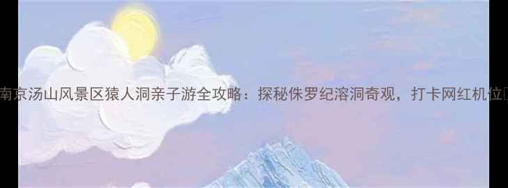 南京汤山风景区猿人洞亲子游全攻略探秘侏罗纪溶洞奇观打卡网红机位