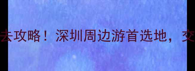 南山旅游景区必去攻略深圳周边游首选地交通景点美食全