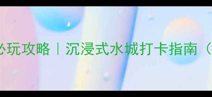 南通威尼斯必玩攻略沉浸式水城打卡指南附隐藏玩法