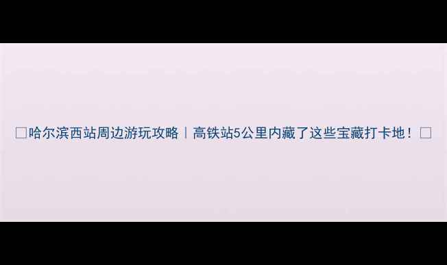 图片 🌟哈尔滨西站周边游玩攻略｜高铁站5公里内藏了这些宝藏打卡地！🚇