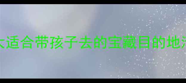 图片 🌟国内亲子游保姆级攻略｜10大适合带孩子去的宝藏目的地清单（附行程规划+避坑指南）1