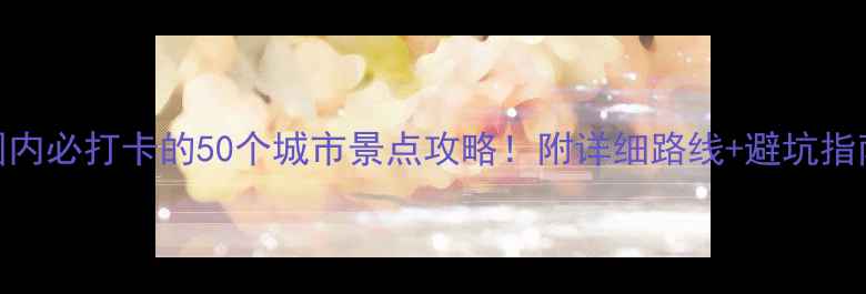 图片 🌟国内必打卡的50个城市景点攻略！附详细路线+避坑指南🌟