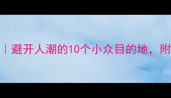 国庆假期国内游攻略避开人潮的10个小众目的地附详细行程避坑指南