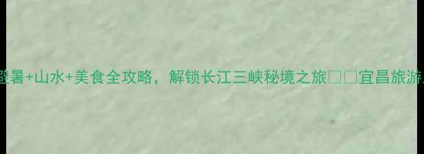 宜昌小众必去避暑山水美食全攻略解锁长江三峡秘境之旅宜昌旅游三峡旅游避暑胜地