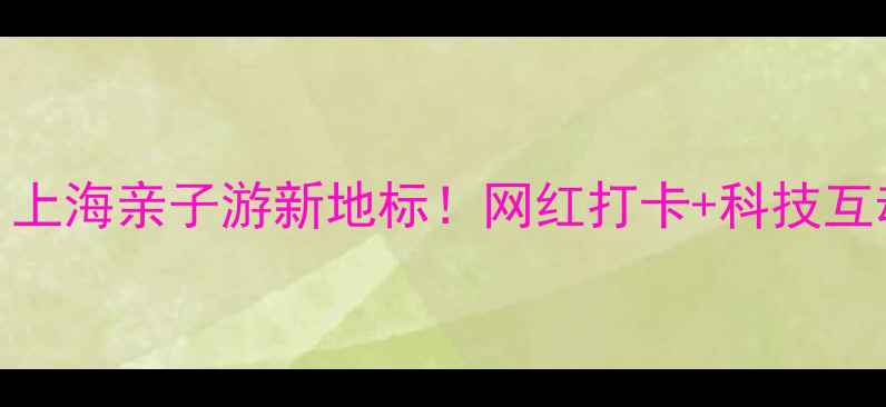 宝山中成智谷上海亲子游新地标网红打卡科技互动全攻略