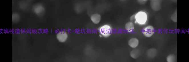 尤溪玻璃栈道保姆级攻略必打卡避坑指南周边隐藏玩法手把手教你玩转闽中秘境
