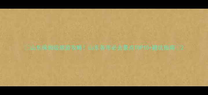 山东保姆级旅游攻略山东各市必去景点TOP10避坑指南