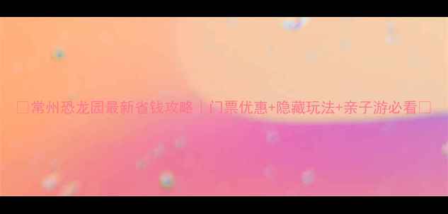 常州恐龙园最新省钱攻略门票优惠隐藏玩法亲子游必看