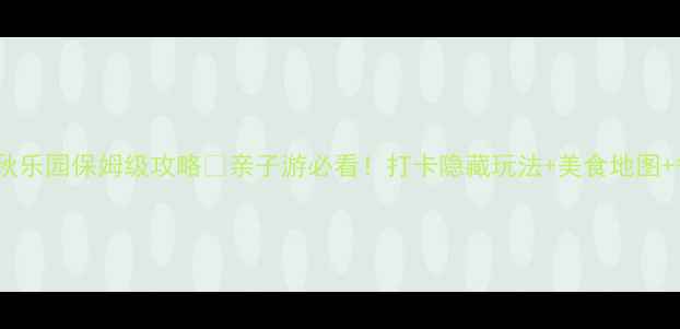 常州春秋乐园保姆级攻略亲子游必看打卡隐藏玩法美食地图省钱Tips