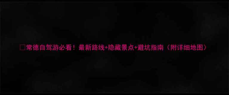 常德自驾游必看最新路线隐藏景点避坑指南附详细地图