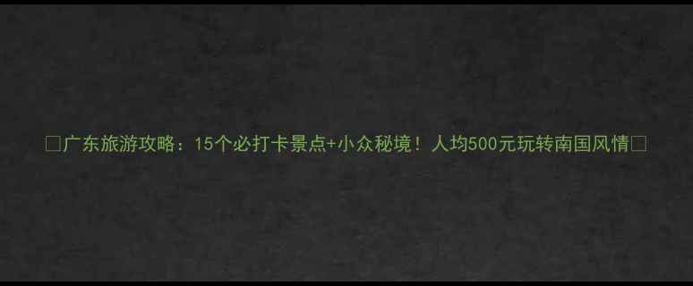 广东旅游攻略15个必打卡景点小众秘境人均500元玩转南国风情