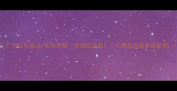 广州必玩景点美食攻略保姆级攻略三天两夜逛遍老城新景