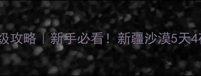 库木塔格沙漠保姆级攻略新手必看新疆沙漠5天4夜全包体验隐藏玩法