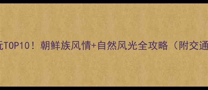 延吉必玩TOP10朝鲜族风情自然风光全攻略附交通住宿