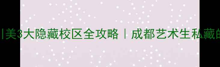 必去打卡川美3大隐藏校区全攻略成都艺术生私藏的校园美学地图