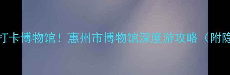图片 🌟惠州必打卡博物馆！惠州市博物馆深度游攻略（附隐藏玩法）