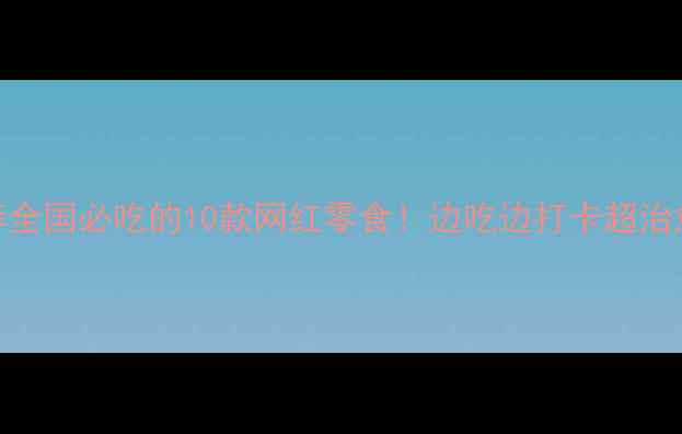 旅行零食推荐全国必吃的10款网红零食边吃边打卡超治愈的旅行体验