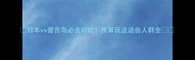 日本vs普吉岛必去对比预算玩法适合人群全
