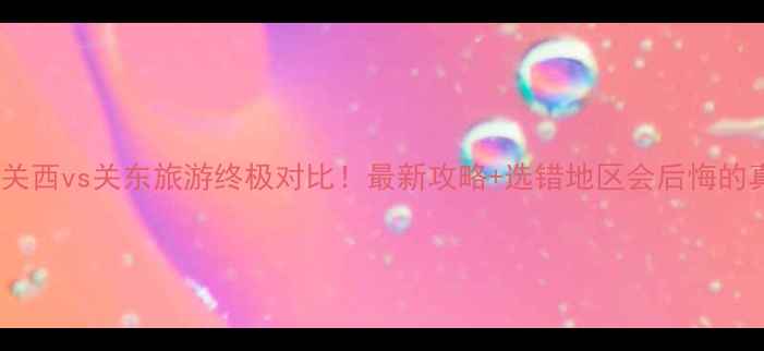 日本关西vs关东旅游终极对比最新攻略选错地区会后悔的真相