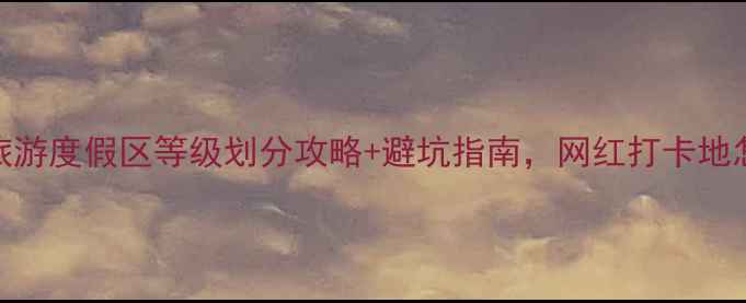 图片 🌟最新！旅游度假区等级划分攻略+避坑指南，网红打卡地怎么选？🌟