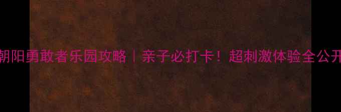 朝阳勇敢者乐园攻略亲子必打卡超刺激体验全公开