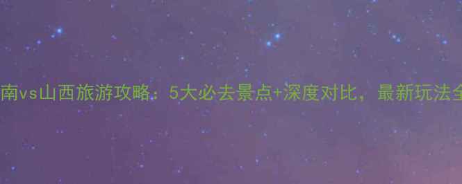 河南vs山西旅游攻略5大必去景点深度对比最新玩法全