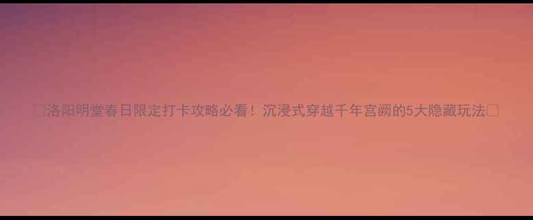 图片 🌟洛阳明堂春日限定打卡攻略必看！沉浸式穿越千年宫阙的5大隐藏玩法🌸