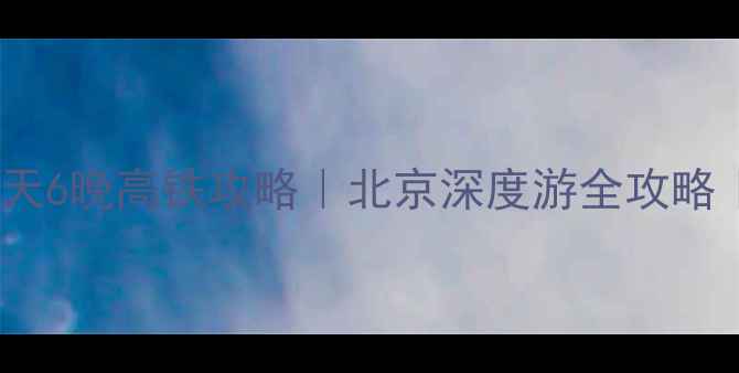 湖南到北京7天6晚高铁攻略北京深度游全攻略湖南出发必看