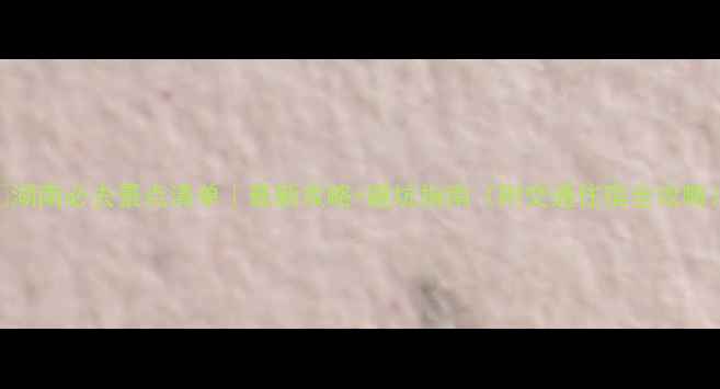 图片 🌟湖南必去景点清单｜最新攻略+避坑指南（附交通住宿全攻略）