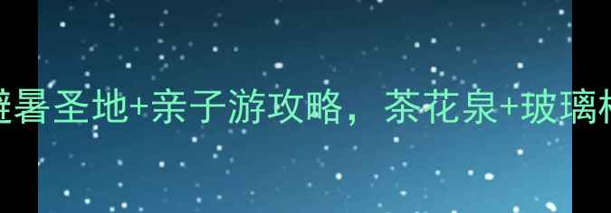 玉屏茶花泉必打卡避暑圣地亲子游攻略茶花泉玻璃栈道星空露营全攻略