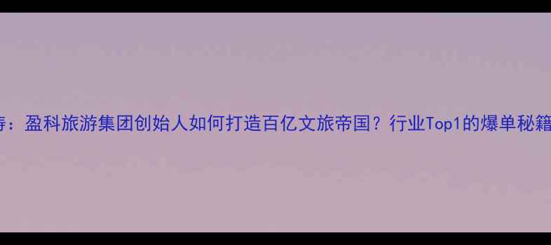 王涛盈科旅游集团创始人如何打造百亿文旅帝国行业Top1的爆单秘籍