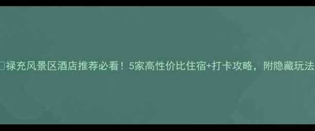 禄充风景区酒店推荐必看5家高性价比住宿打卡攻略附隐藏玩法