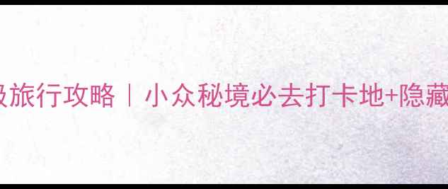 图片 🌟红河谷保姆级旅行攻略｜小众秘境必去打卡地+隐藏玩法全公开🌟1