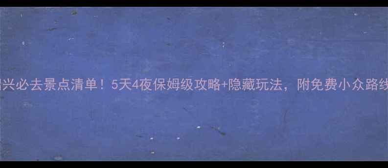 绍兴必去景点清单5天4夜保姆级攻略隐藏玩法附免费小众路线