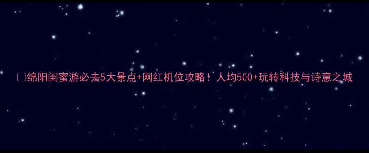 图片 🌟绵阳闺蜜游必去5大景点+网红机位攻略！人均500+玩转科技与诗意之城