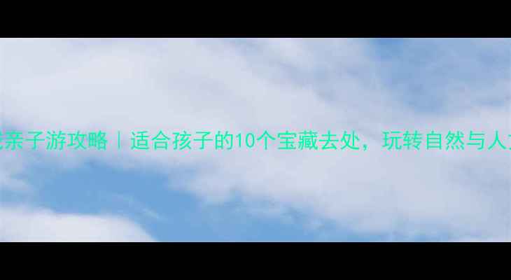 聊城亲子游攻略适合孩子的10个宝藏去处玩转自然与人文