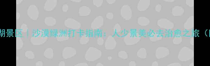 图片 🌟腾格里月亮湖景区｜沙漠绿洲打卡指南：人少景美必去治愈之旅（附隐藏玩法）2