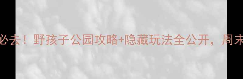 郑州亲子游必去野孩子公园攻略隐藏玩法全公开周末遛娃不踩雷