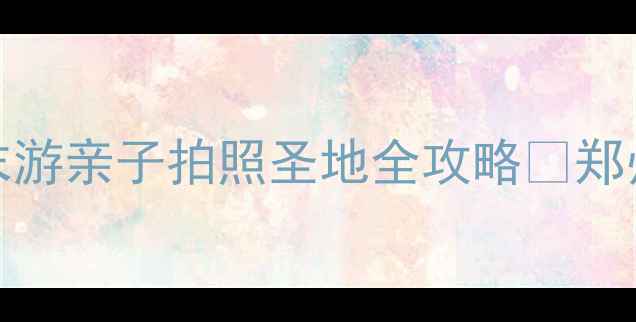 郑州旅游必去TOP10周末游亲子拍照圣地全攻略郑州周末游中原文化旅行攻略