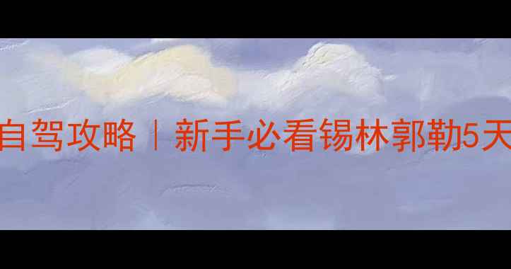 图片 🌟锡林郭勒草原保姆级自驾攻略｜新手必看锡林郭勒5天4晚全地图+避坑指南🌟